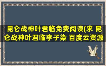 昆仑战神叶君临免费阅读(求 昆仑战神叶君临李子染 百度云资源,谢谢)